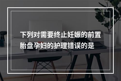 下列对需要终止妊娠的前置胎盘孕妇的护理错误的是