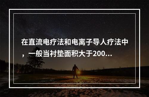 在直流电疗法和电离子导人疗法中，一般当衬垫面积大于200c