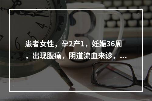 患者女性，孕2产1，妊娠36周，出现腹痛，阴道流血来诊，诊断