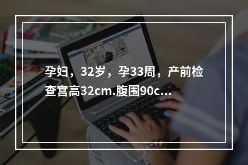 孕妇，32岁，孕33周，产前检查宫高32cm.腹围90cm.