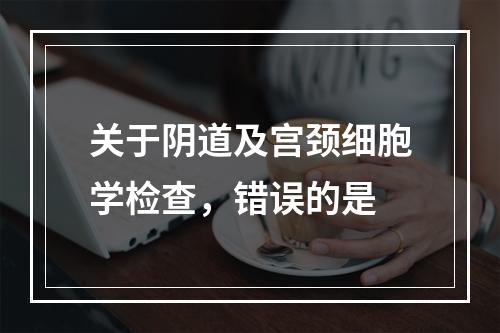 关于阴道及宫颈细胞学检查，错误的是