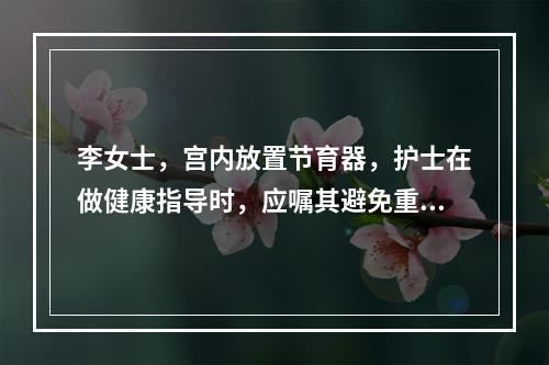 李女士，宫内放置节育器，护士在做健康指导时，应嘱其避免重体力