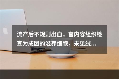 流产后不规则出血，宫内容组织检查为成团的滋养细胞，未见绒毛结