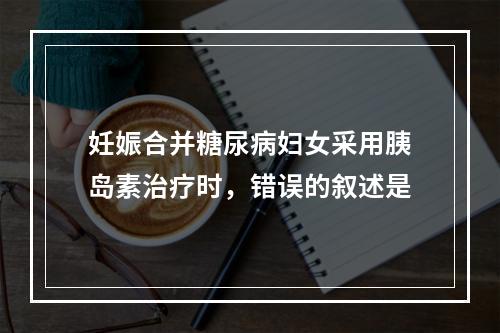 妊娠合并糖尿病妇女采用胰岛素治疗时，错误的叙述是