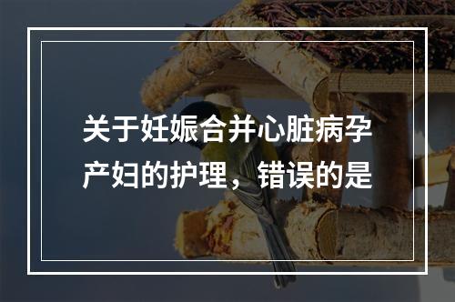 关于妊娠合并心脏病孕产妇的护理，错误的是