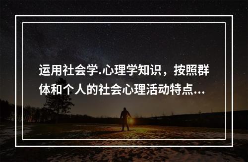 运用社会学.心理学知识，按照群体和个人的社会心理活动特点及其