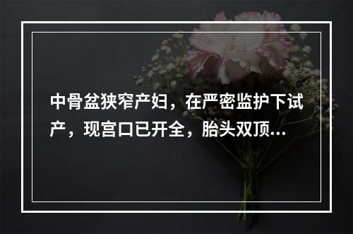 中骨盆狭窄产妇，在严密监护下试产，现宫口已开全，胎头双顶径达