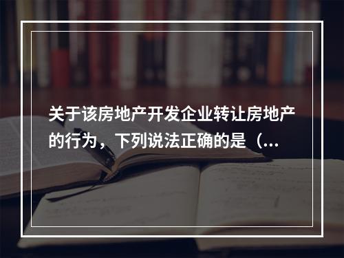 关于该房地产开发企业转让房地产的行为，下列说法正确的是（　　