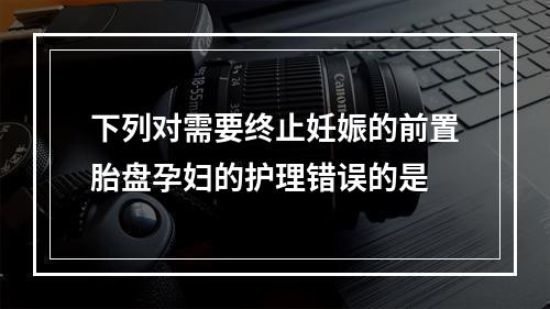 下列对需要终止妊娠的前置胎盘孕妇的护理错误的是