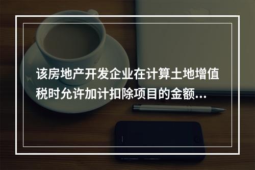 该房地产开发企业在计算土地增值税时允许加计扣除项目的金额为（