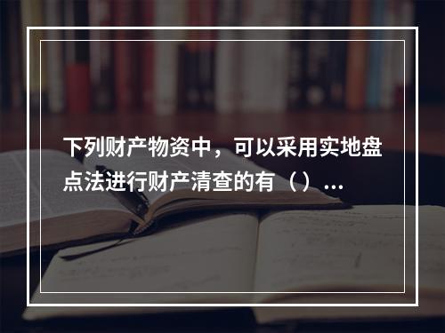 下列财产物资中，可以采用实地盘点法进行财产清查的有（ ）。