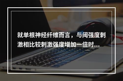 就单根神经纤维而言，与阈强度刺激相比较刺激强度增加一倍时，