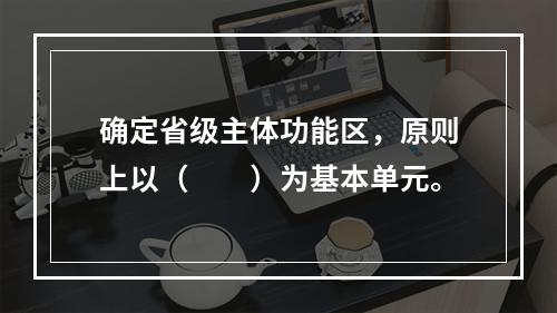 确定省级主体功能区，原则上以（　　）为基本单元。