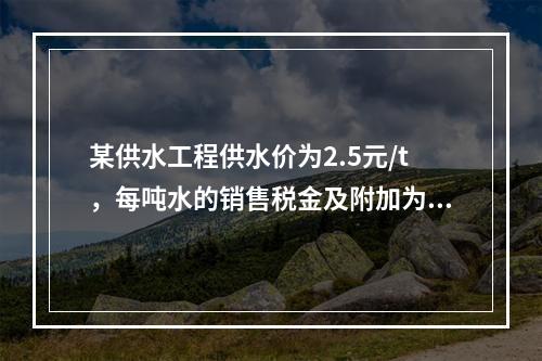 某供水工程供水价为2.5元/t，每吨水的销售税金及附加为0.