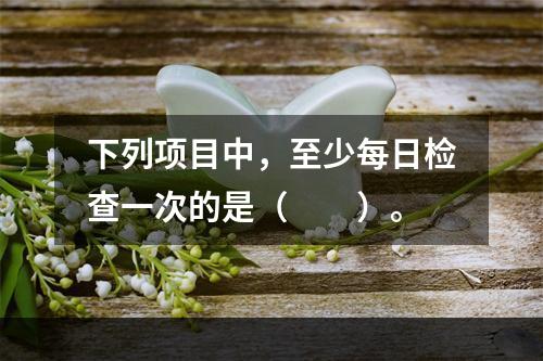 下列项目中，至少每日检查一次的是（  ）。