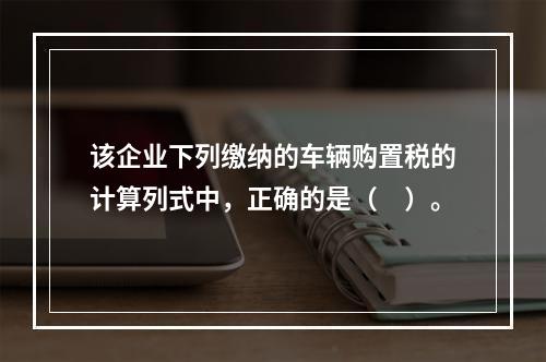 该企业下列缴纳的车辆购置税的计算列式中，正确的是（　）。