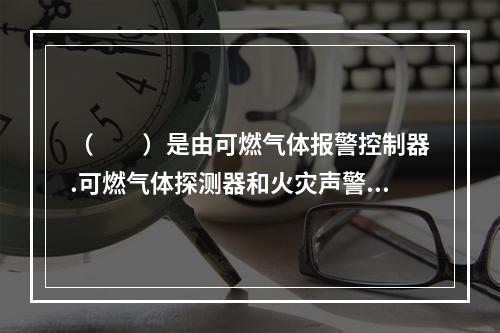 （  ）是由可燃气体报警控制器.可燃气体探测器和火灾声警报器