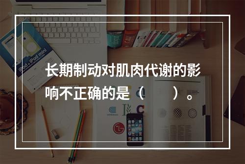 长期制动对肌肉代谢的影响不正确的是（　　）。