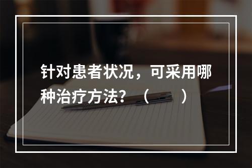 针对患者状况，可采用哪种治疗方法？（　　）