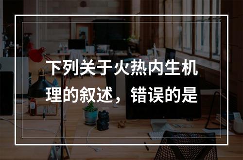 下列关于火热内生机理的叙述，错误的是