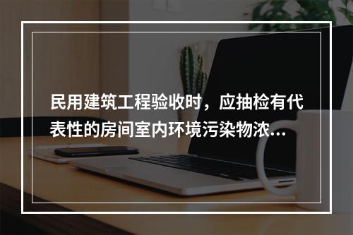 民用建筑工程验收时，应抽检有代表性的房间室内环境污染物浓度，