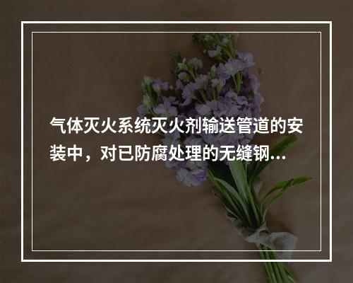 气体灭火系统灭火剂输送管道的安装中，对已防腐处理的无缝钢管不