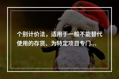 个别计价法，适用于一般不能替代使用的存货、为特定项目专门购入