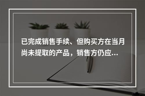 已完成销售手续、但购买方在当月尚未提取的产品，销售方仍应作为