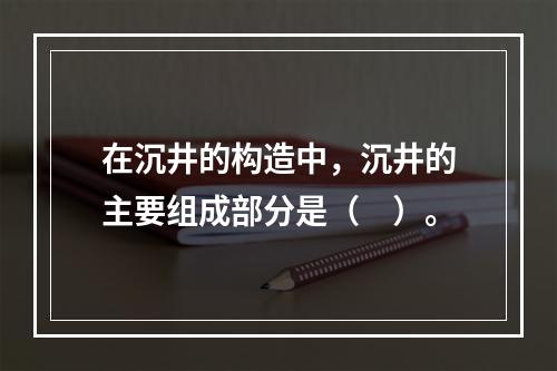 在沉井的构造中，沉井的主要组成部分是（　）。