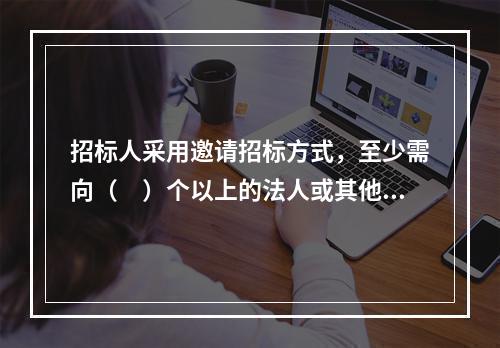 招标人采用邀请招标方式，至少需向（　）个以上的法人或其他组织