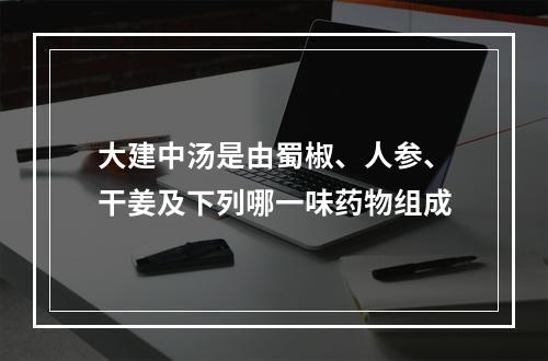 大建中汤是由蜀椒、人参、干姜及下列哪一味药物组成