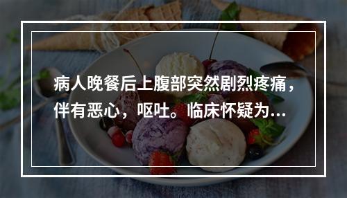 病人晚餐后上腹部突然剧烈疼痛，伴有恶心，呕吐。临床怀疑为急性