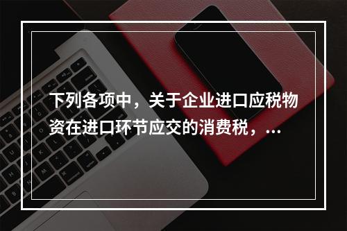 下列各项中，关于企业进口应税物资在进口环节应交的消费税，可能