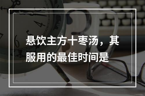 悬饮主方十枣汤，其服用的最佳时间是