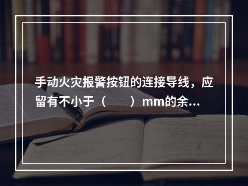 手动火灾报警按钮的连接导线，应留有不小于（  ）mm的余量，