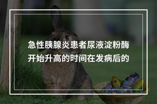 急性胰腺炎患者尿液淀粉酶开始升高的时间在发病后的