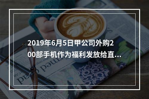 2019年6月5日甲公司外购200部手机作为福利发放给直接从