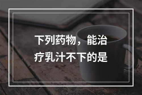 下列药物，能治疗乳汁不下的是