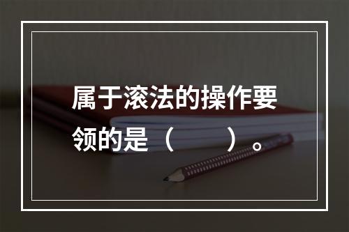 属于滚法的操作要领的是（　　）。