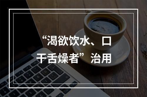 “渴欲饮水、口干舌燥者”治用