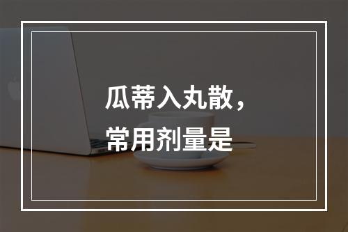 瓜蒂入丸散，常用剂量是