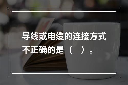 导线或电缆的连接方式不正确的是（　）。