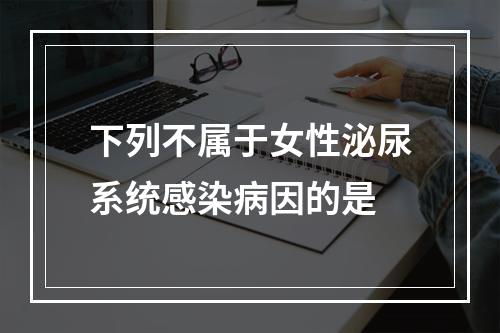 下列不属于女性泌尿系统感染病因的是