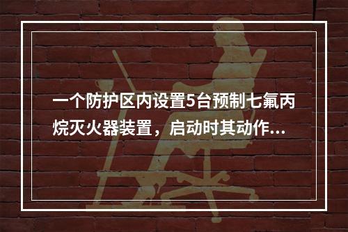 一个防护区内设置5台预制七氟丙烷灭火器装置，启动时其动作响应