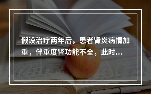 假设治疗两年后，患者肾炎病情加重，伴重度肾功能不全，此时的治