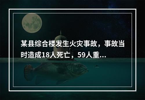 某县综合楼发生火灾事故，事故当时造成18人死亡，59人重伤，