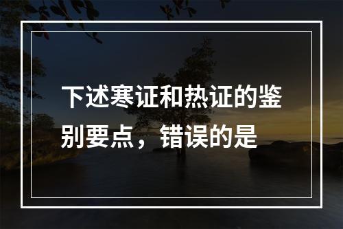 下述寒证和热证的鉴别要点，错误的是