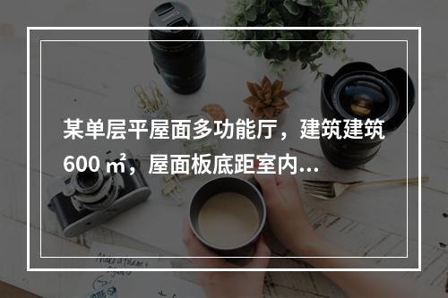 某单层平屋面多功能厅，建筑建筑600 ㎡，屋面板底距室内地面