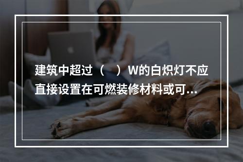 建筑中超过（　）W的白炽灯不应直接设置在可燃装修材料或可燃构