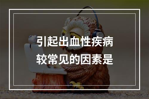 引起出血性疾病较常见的因素是